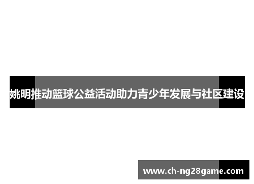 姚明推动篮球公益活动助力青少年发展与社区建设