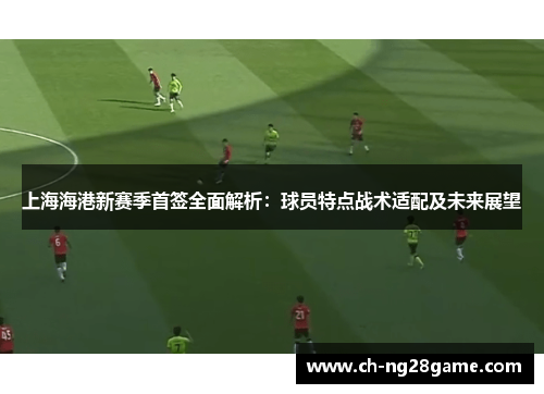 上海海港新赛季首签全面解析：球员特点战术适配及未来展望