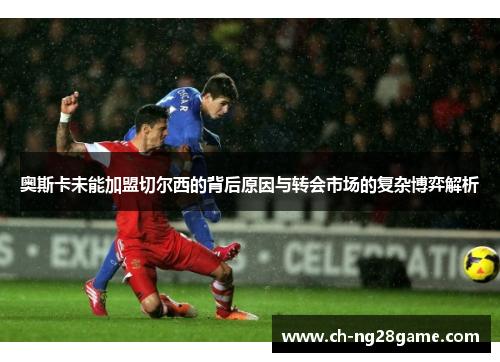 奥斯卡未能加盟切尔西的背后原因与转会市场的复杂博弈解析