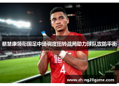 蔡慧康领衔国足中场调度扭转战局助力球队攻防平衡