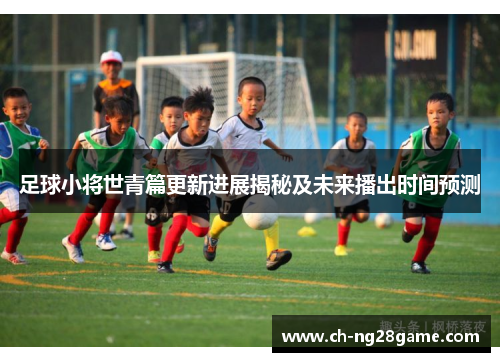 足球小将世青篇更新进展揭秘及未来播出时间预测