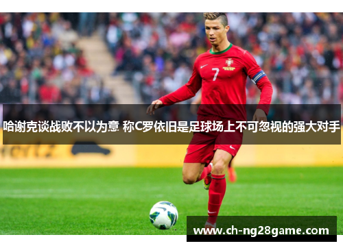 哈谢克谈战败不以为意 称C罗依旧是足球场上不可忽视的强大对手